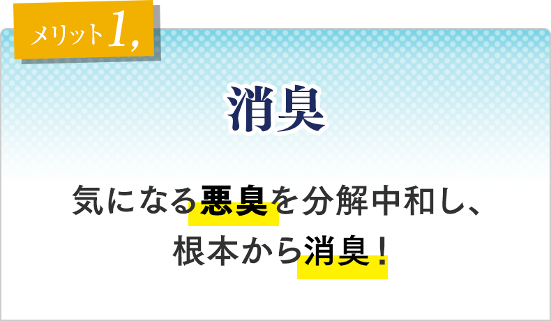 メリット①　消臭 気になる悪臭を分解中和し、根本から消臭！