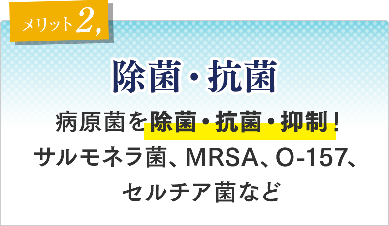 メリット②　除菌・抗菌 病原菌を除菌・抗菌・抑制！サルモネラ菌、MRSA、O-157、セルチア菌など