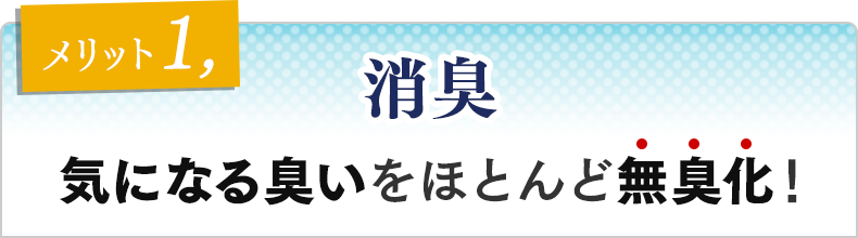 メリット①　消臭 気になる臭いをほとんど無臭化！
