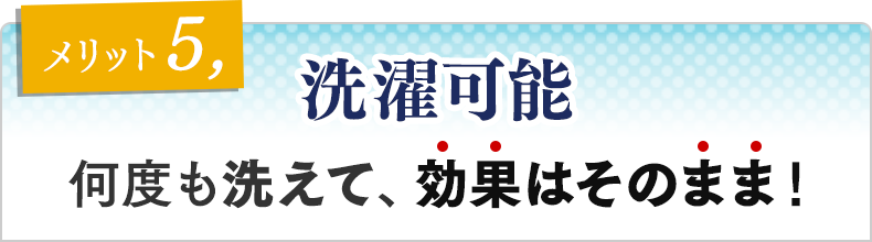 メリット⑤　洗濯可能 洗って繰り返し使用可能！洗っても効果はそのまま！
