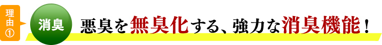 理由①消臭 悪臭を無臭化する、強力な消臭機能！